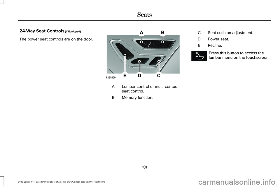 LINCOLN CORSAIR 2022 Owners Manual 24-Way Seat Controls (If Equipped)
The power seat controls are on the door. Lumbar control or multi-contour
seat control.
A
Memory function.
B Seat cushion adjustment.
C
Power seat.
D
Recline.
E Press LINCOLN CORSAIR 2022 Owners Manual 24-Way Seat Controls (If Equipped)
The power seat controls are on the door. Lumbar control or multi-contour
seat control.
A
Memory function.
B Seat cushion adjustment.
C
Power seat.
D
Recline.
E Press