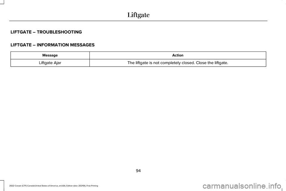 LINCOLN CORSAIR 2022 Owners Manual LIFTGATE – TROUBLESHOOTING
LIFTGATE – INFORMATION MESSAGES
Action
Message
The liftgate is not completely closed. Close the liftgate.
Liftgate Ajar
94
2022 Corsair (CTF) Canada/United States of Ame LINCOLN CORSAIR 2022 Owners Manual LIFTGATE – TROUBLESHOOTING
LIFTGATE – INFORMATION MESSAGES
Action
Message
The liftgate is not completely closed. Close the liftgate.
Liftgate Ajar
94
2022 Corsair (CTF) Canada/United States of Ame