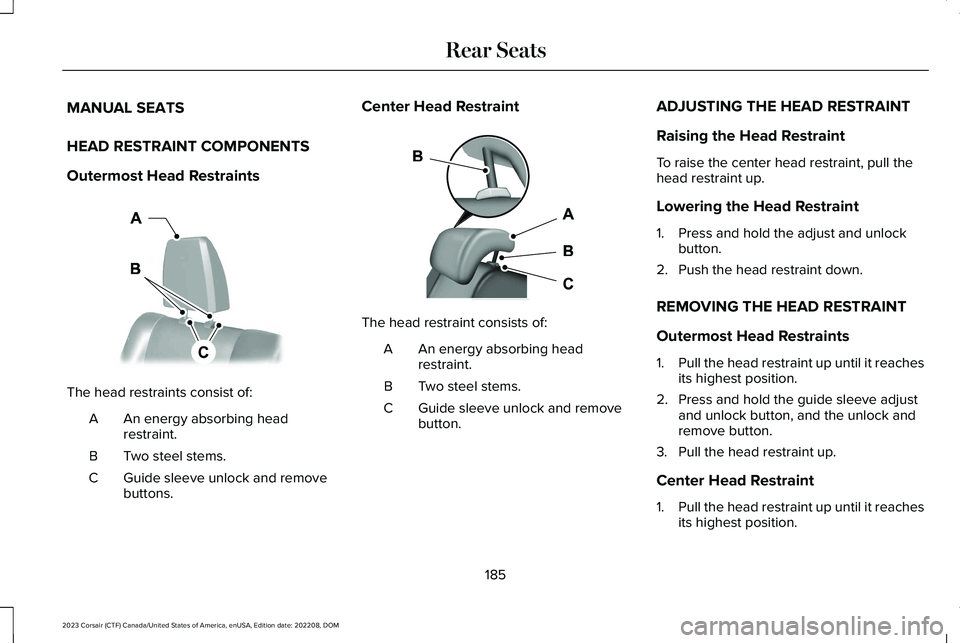 LINCOLN CORSAIR 2023 Owners Manual MANUAL SEATS
HEAD RESTRAINT COMPONENTS
Outermost Head Restraints
The head restraints consist of:
An energy absorbing headrestraint.A
Two steel stems.B
Guide sleeve unlock and removebuttons.C
Center He LINCOLN CORSAIR 2023 Owners Manual MANUAL SEATS
HEAD RESTRAINT COMPONENTS
Outermost Head Restraints
The head restraints consist of:
An energy absorbing headrestraint.A
Two steel stems.B
Guide sleeve unlock and removebuttons.C
Center He