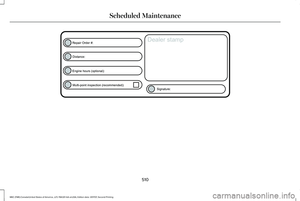 LINCOLN MKC 2018 Service Manual 510
MKC (TME) Canada/United States of America, JJ7J 19A321 AA enUSA, Edition date: 201707, Second Printing
Scheduled MaintenanceE146852
Repair Order #:Distance:
Engine hours (optional): Multi-point in LINCOLN MKC 2018 Service Manual 510
MKC (TME) Canada/United States of America, JJ7J 19A321 AA enUSA, Edition date: 201707, Second Printing
Scheduled MaintenanceE146852
Repair Order #:Distance:
Engine hours (optional): Multi-point in