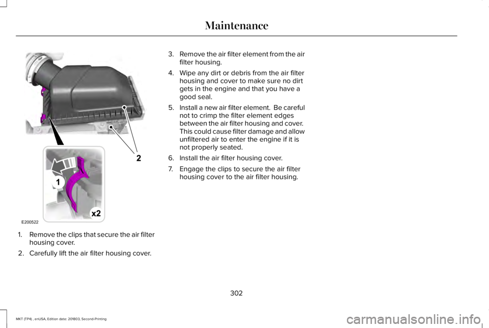 LINCOLN MKT 2019 Owners Manual 1.Remove the clips that secure the air filterhousing cover.
2. Carefully lift the air filter housing cover.
3.Remove the air filter element from the airfilter housing.
4. Wipe any dirt or debris from LINCOLN MKT 2019 Owners Manual 1.Remove the clips that secure the air filterhousing cover.
2. Carefully lift the air filter housing cover.
3.Remove the air filter element from the airfilter housing.
4. Wipe any dirt or debris from
