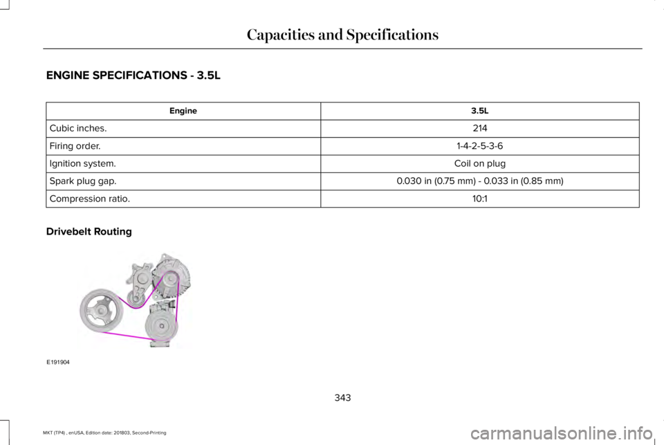LINCOLN MKT 2019 Owners Manual ENGINE SPECIFICATIONS - 3.5L
3.5LEngine
214Cubic inches.
1-4-2-5-3-6Firing order.
Coil on plugIgnition system.
0.030 in (0.75 mm) - 0.033 in (0.85 mm)Spark plug gap.
10:1Compression ratio.
Drivebelt R LINCOLN MKT 2019 Owners Manual ENGINE SPECIFICATIONS - 3.5L
3.5LEngine
214Cubic inches.
1-4-2-5-3-6Firing order.
Coil on plugIgnition system.
0.030 in (0.75 mm) - 0.033 in (0.85 mm)Spark plug gap.
10:1Compression ratio.
Drivebelt R