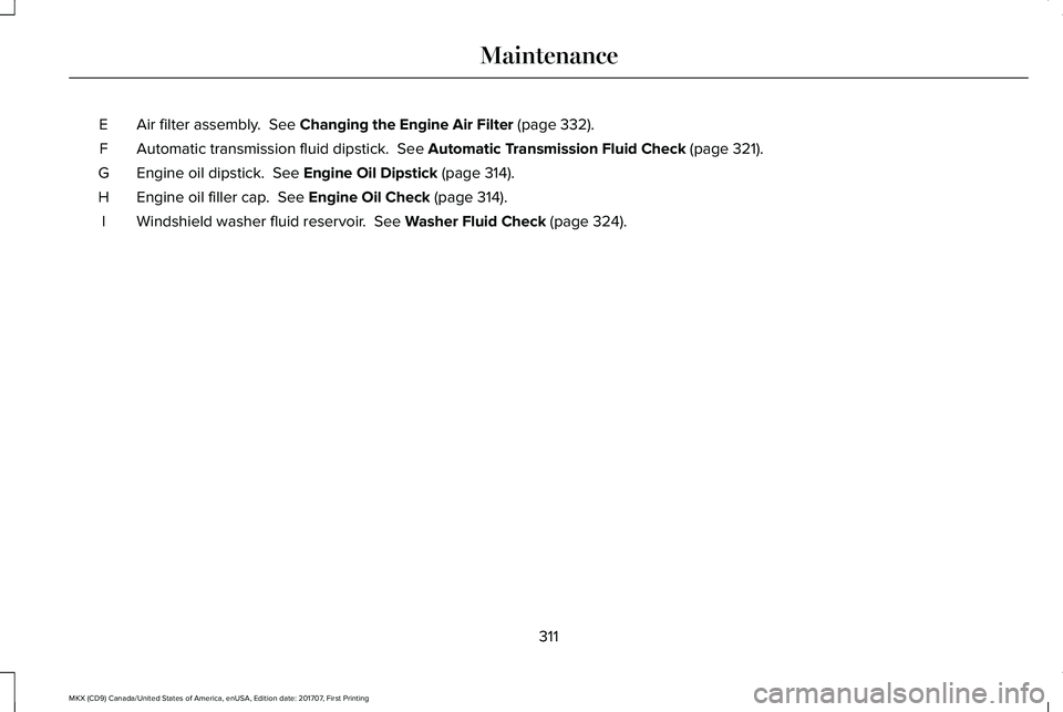 LINCOLN MKX 2018 Owners Manual Air filter assembly. See Changing the Engine Air Filter (page 332).E
Automatic transmission fluid dipstick. See Automatic Transmission Fluid Check (page 321).F
Engine oil dipstick. See Engine Oil D LINCOLN MKX 2018 Owners Manual Air filter assembly. See Changing the Engine Air Filter (page 332).E
Automatic transmission fluid dipstick. See Automatic Transmission Fluid Check (page 321).F
Engine oil dipstick. See Engine Oil D