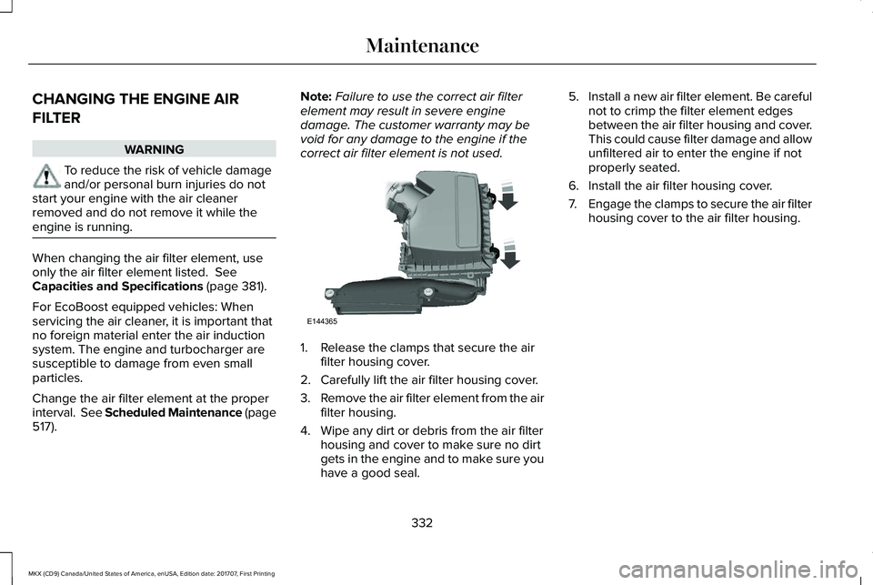 LINCOLN MKX 2018 Owners Manual CHANGING THE ENGINE AIR
FILTER
WARNING
To reduce the risk of vehicle damageand/or personal burn injuries do notstart your engine with the air cleanerremoved and do not remove it while theengine is run LINCOLN MKX 2018 Owners Manual CHANGING THE ENGINE AIR
FILTER
WARNING
To reduce the risk of vehicle damageand/or personal burn injuries do notstart your engine with the air cleanerremoved and do not remove it while theengine is run