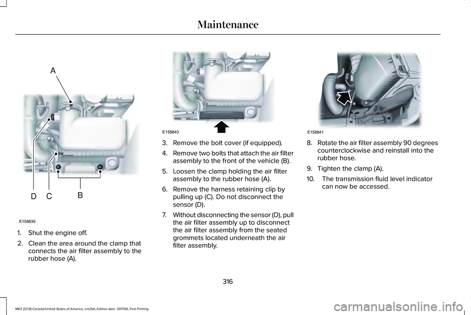 LINCOLN MKZ 2018 Owners Manual 1. Shut the engine off.
2. Clean the area around the clamp thatconnects the air filter assembly to therubber hose (A).
3. Remove the bolt cover (if equipped).
4.Remove two bolts that attach the air fi LINCOLN MKZ 2018 Owners Manual 1. Shut the engine off.
2. Clean the area around the clamp thatconnects the air filter assembly to therubber hose (A).
3. Remove the bolt cover (if equipped).
4.Remove two bolts that attach the air fi