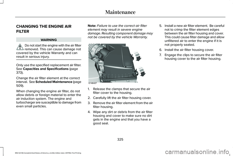 LINCOLN MKZ 2018 Owners Manual CHANGING THE ENGINE AIR
FILTER
WARNING
Do not start the engine with the air filterremoved. This can cause damage notcovered by the vehicle Warranty and canresult in serious injury.
Only use the specif LINCOLN MKZ 2018 Owners Manual CHANGING THE ENGINE AIR
FILTER
WARNING
Do not start the engine with the air filterremoved. This can cause damage notcovered by the vehicle Warranty and canresult in serious injury.
Only use the specif