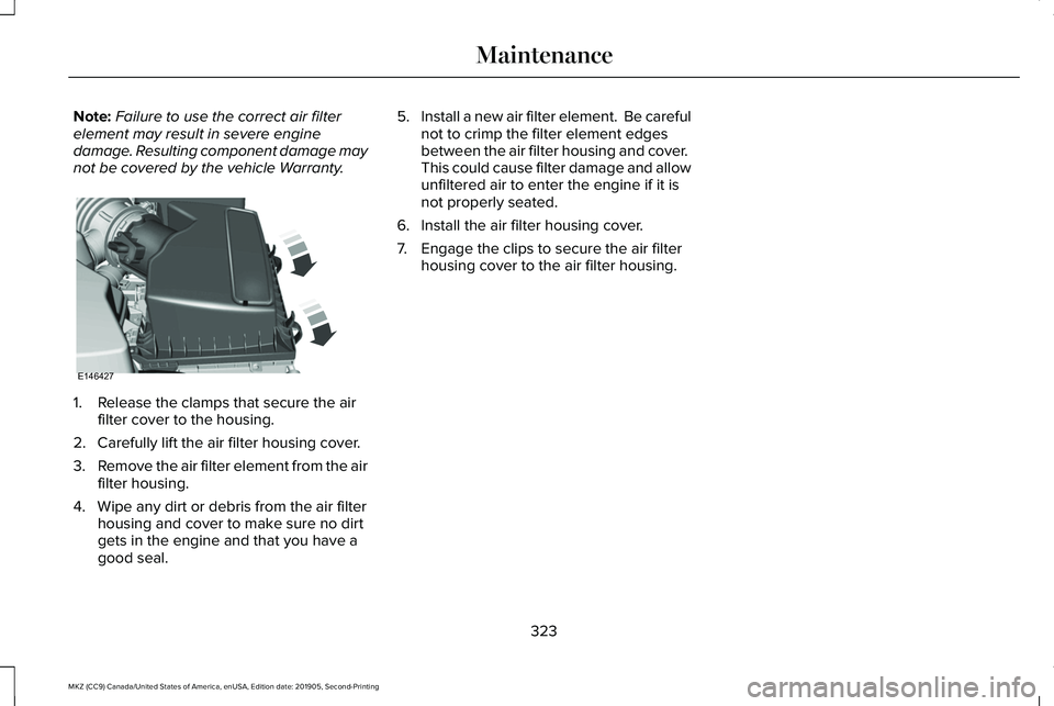 LINCOLN MKZ 2020 Owners Manual Note:
Failure to use the correct air filter
element may result in severe engine
damage. Resulting component damage may
not be covered by the vehicle Warranty. 1. Release the clamps that secure the air LINCOLN MKZ 2020 Owners Manual Note:
Failure to use the correct air filter
element may result in severe engine
damage. Resulting component damage may
not be covered by the vehicle Warranty. 1. Release the clamps that secure the air