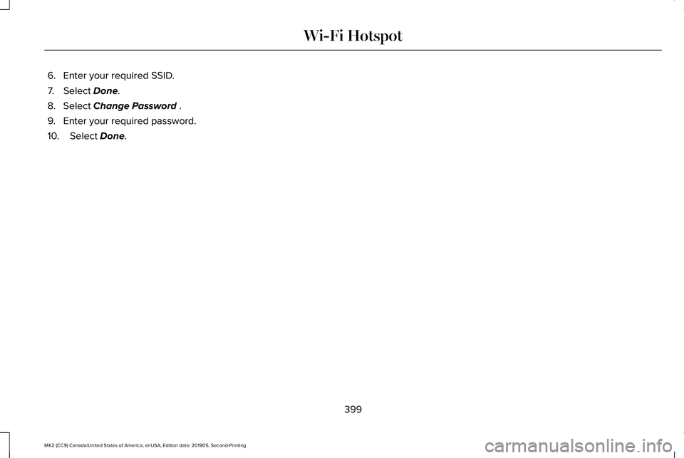 LINCOLN MKZ 2020 Owners Manual 6. Enter your required SSID.
7. Select Done.
8. Select
Change Password .
9. Enter your required password.
10. Select
Done.
399
MKZ (CC9) Canada/United States of America, enUSA, Edition date: 201905, LINCOLN MKZ 2020 Owners Manual 6. Enter your required SSID.
7. Select Done.
8. Select
Change Password .
9. Enter your required password.
10. Select
Done.
399
MKZ (CC9) Canada/United States of America, enUSA, Edition date: 201905,