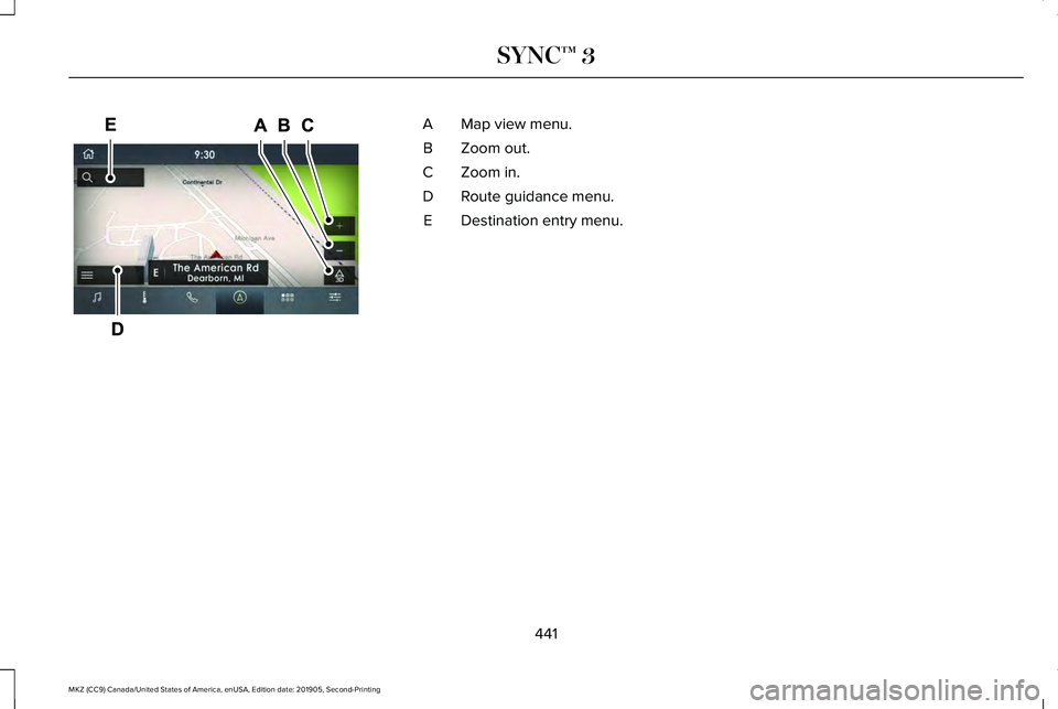 LINCOLN MKZ 2020 Owners Manual Map view menu.
A
Zoom out.
B
Zoom in.
C
Route guidance menu.
D
Destination entry menu.
E
441
MKZ (CC9) Canada/United States of America, enUSA, Edition date: 201905, Second-Printing SYNC™ 3E297846 LINCOLN MKZ 2020 Owners Manual Map view menu.
A
Zoom out.
B
Zoom in.
C
Route guidance menu.
D
Destination entry menu.
E
441
MKZ (CC9) Canada/United States of America, enUSA, Edition date: 201905, Second-Printing SYNC™ 3E297846
