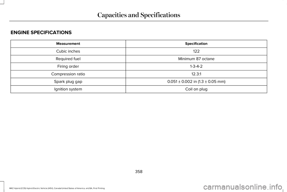 LINCOLN MKZ HYBRID 2018 Owners Manual ENGINE SPECIFICATIONS
SpecificationMeasurement
122Cubic inches
Minimum 87 octaneRequired fuel
1-3-4-2Firing order
12.3:1Compression ratio
0.051 ± 0.002 in (1.3 ± 0.05 mm)Spark plug gap
Coil on plugI LINCOLN MKZ HYBRID 2018 Owners Manual ENGINE SPECIFICATIONS
SpecificationMeasurement
122Cubic inches
Minimum 87 octaneRequired fuel
1-3-4-2Firing order
12.3:1Compression ratio
0.051 ± 0.002 in (1.3 ± 0.05 mm)Spark plug gap
Coil on plugI