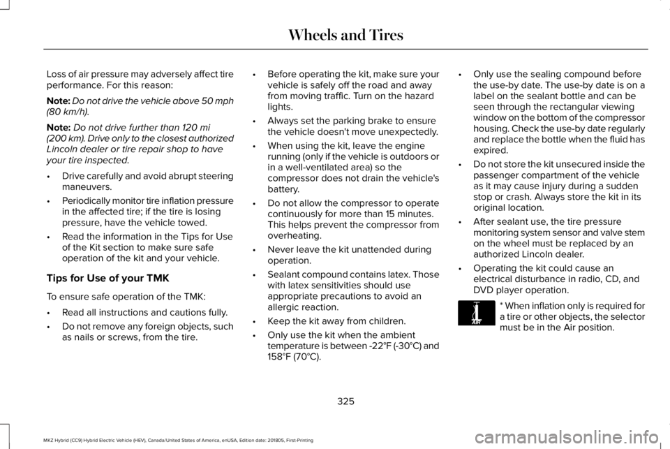 LINCOLN MKZ HYBRID 2019 Owners Manual Loss of air pressure may adversely affect tireperformance. For this reason:
Note:Do not drive the vehicle above 50 mph(80 km/h).
Note:Do not drive further than 120 mi(200 km). Drive only to the closes LINCOLN MKZ HYBRID 2019 Owners Manual Loss of air pressure may adversely affect tireperformance. For this reason:
Note:Do not drive the vehicle above 50 mph(80 km/h).
Note:Do not drive further than 120 mi(200 km). Drive only to the closes