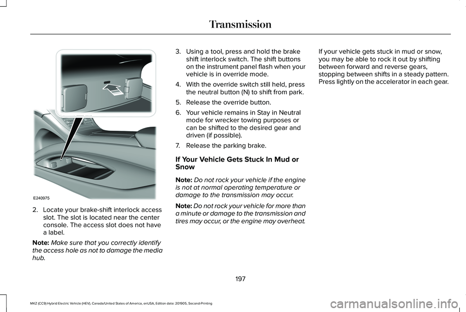 LINCOLN MKZ HYBRID 2020 Owners Manual 2. Locate your brake-shift interlock access
slot. The slot is located near the center
console. The access slot does not have
a label.
Note: Make sure that you correctly identify
the access hole as not LINCOLN MKZ HYBRID 2020 Owners Manual 2. Locate your brake-shift interlock access
slot. The slot is located near the center
console. The access slot does not have
a label.
Note: Make sure that you correctly identify
the access hole as not