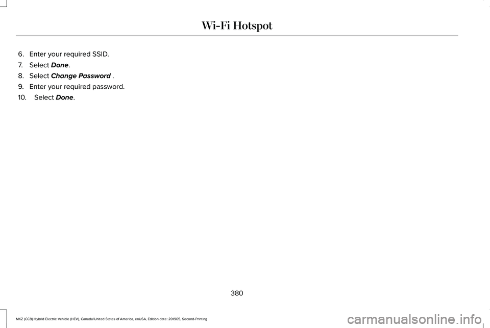 LINCOLN MKZ HYBRID 2020 Owners Manual 6. Enter your required SSID.
7. Select Done.
8. Select
Change Password .
9. Enter your required password.
10. Select
Done.
380
MKZ (CC9) Hybrid Electric Vehicle (HEV), Canada/United States of Americ LINCOLN MKZ HYBRID 2020 Owners Manual 6. Enter your required SSID.
7. Select Done.
8. Select
Change Password .
9. Enter your required password.
10. Select
Done.
380
MKZ (CC9) Hybrid Electric Vehicle (HEV), Canada/United States of Americ
