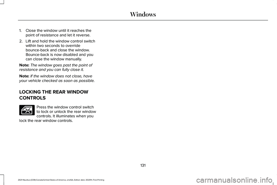 LINCOLN NAUTILUS 2021 Owners Manual 1. Close the window until it reaches the
point of resistance and let it reverse.
2. Lift and hold the window control switch within two seconds to override
bounce-back and close the window.
Bounce-bac LINCOLN NAUTILUS 2021 Owners Manual 1. Close the window until it reaches the
point of resistance and let it reverse.
2. Lift and hold the window control switch within two seconds to override
bounce-back and close the window.
Bounce-bac