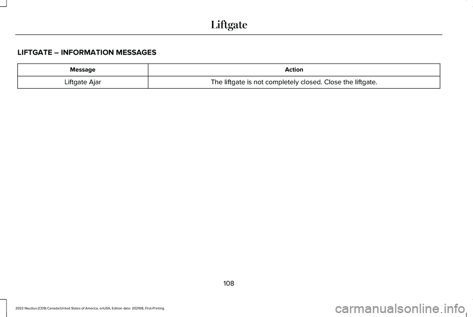 LINCOLN NAUTILUS 2022 Owners Manual LIFTGATE – INFORMATION MESSAGES
ActionMessage
The liftgate is not completely closed. Close the liftgate.Liftgate Ajar
108
2022 Nautilus (CD9) Canada/United States of America, enUSA, Edition date: 20 LINCOLN NAUTILUS 2022 Owners Manual LIFTGATE – INFORMATION MESSAGES
ActionMessage
The liftgate is not completely closed. Close the liftgate.Liftgate Ajar
108
2022 Nautilus (CD9) Canada/United States of America, enUSA, Edition date: 20