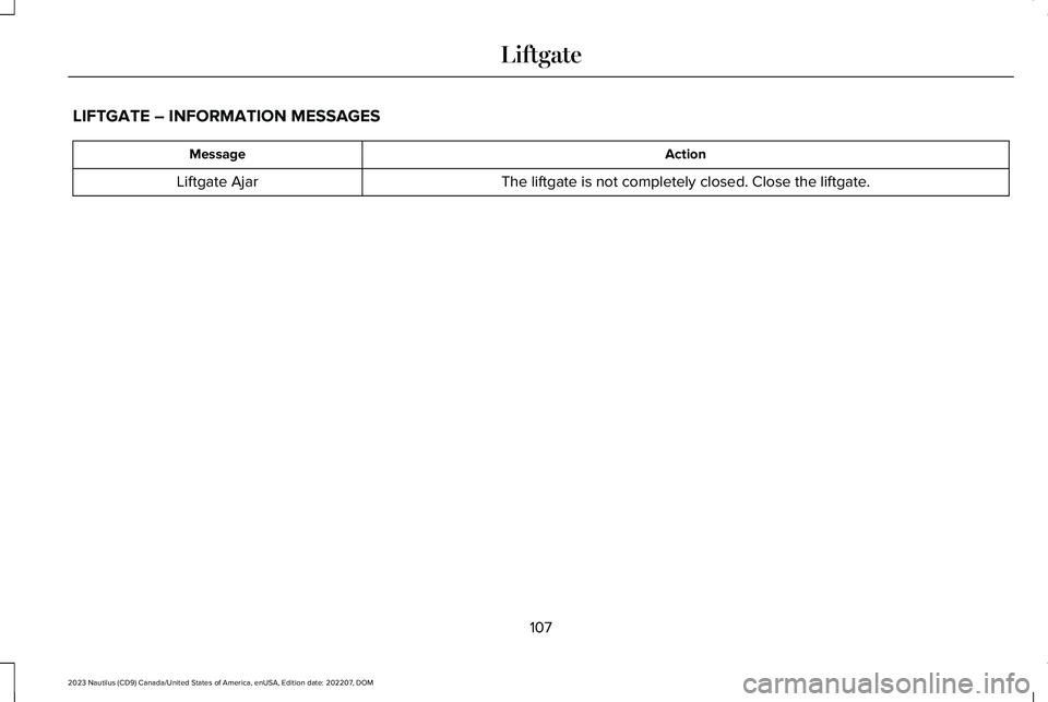 LINCOLN NAUTILUS 2023 Owners Manual LIFTGATE – INFORMATION MESSAGES
ActionMessage
The liftgate is not completely closed. Close the liftgate.Liftgate Ajar
107
2023 Nautilus (CD9) Canada/United States of America, enUSA, Edition date: 20 LINCOLN NAUTILUS 2023 Owners Manual LIFTGATE – INFORMATION MESSAGES
ActionMessage
The liftgate is not completely closed. Close the liftgate.Liftgate Ajar
107
2023 Nautilus (CD9) Canada/United States of America, enUSA, Edition date: 20