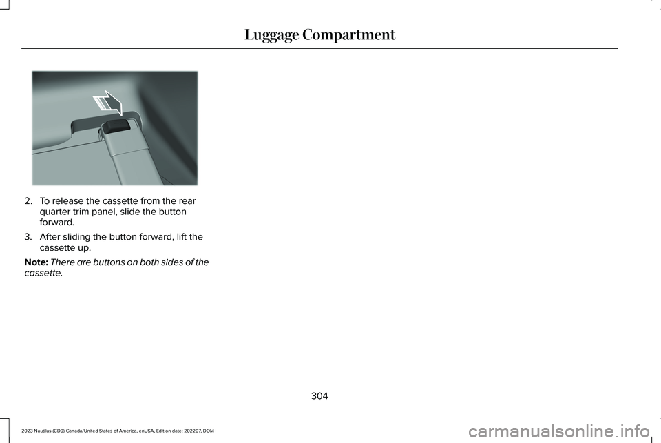 LINCOLN NAUTILUS 2023 Owners Manual 2.To release the cassette from the rearquarter trim panel, slide the buttonforward.
3.After sliding the button forward, lift thecassette up.
Note:There are buttons on both sides of thecassette.
304
20 LINCOLN NAUTILUS 2023 Owners Manual 2.To release the cassette from the rearquarter trim panel, slide the buttonforward.
3.After sliding the button forward, lift thecassette up.
Note:There are buttons on both sides of thecassette.
304
20
