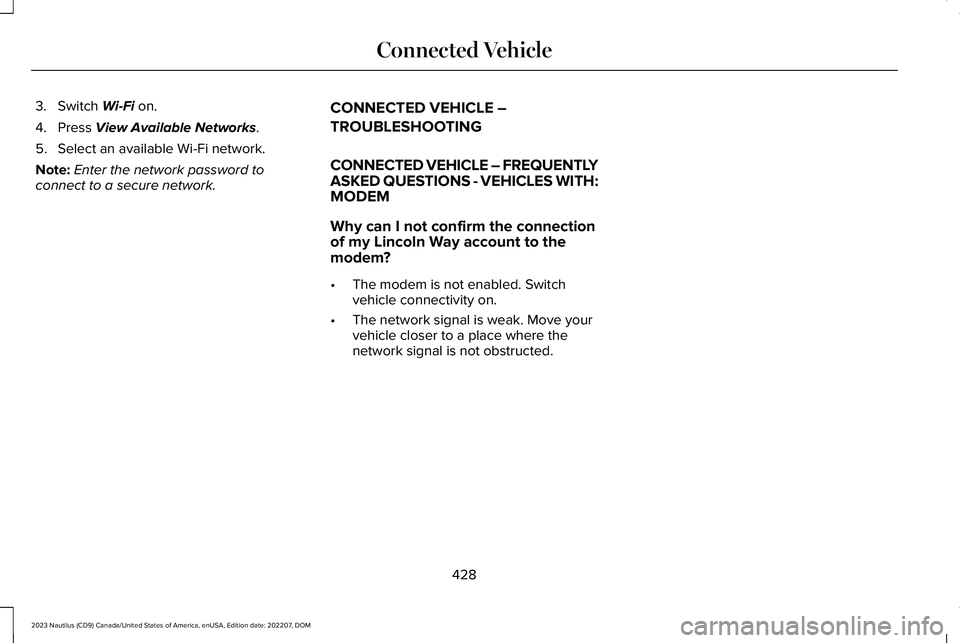 LINCOLN NAUTILUS 2023 Owners Manual 3.Switch Wi-Fi on.
4.Press View Available Networks.
5.Select an available Wi-Fi network.
Note:Enter the network password toconnect to a secure network.
CONNECTED VEHICLE –
TROUBLESHOOTING
CONNECTED LINCOLN NAUTILUS 2023 Owners Manual 3.Switch Wi-Fi on.
4.Press View Available Networks.
5.Select an available Wi-Fi network.
Note:Enter the network password toconnect to a secure network.
CONNECTED VEHICLE –
TROUBLESHOOTING
CONNECTED