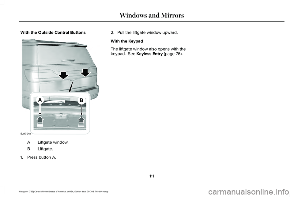 LINCOLN NAVIGATOR 2018 Owners Manual With the Outside Control Buttons
Liftgate window.A
Liftgate.B
1. Press button A.
2. Pull the liftgate window upward.
With the Keypad
The liftgate window also opens with thekeypad. See Keyless Entry ( LINCOLN NAVIGATOR 2018 Owners Manual With the Outside Control Buttons
Liftgate window.A
Liftgate.B
1. Press button A.
2. Pull the liftgate window upward.
With the Keypad
The liftgate window also opens with thekeypad. See Keyless Entry (