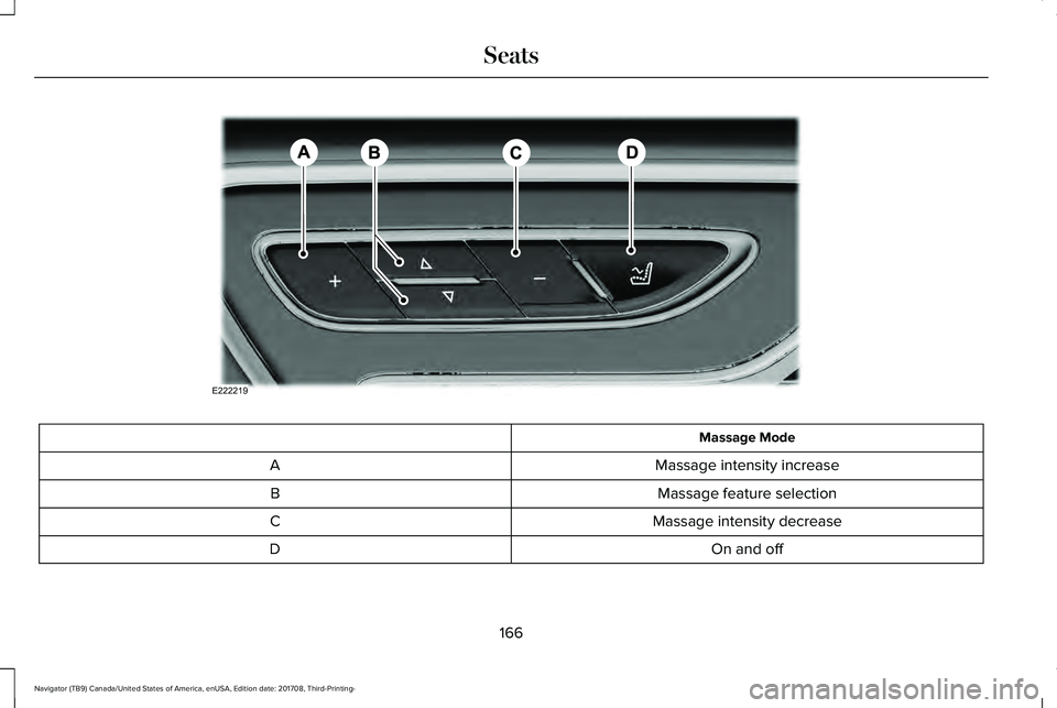 LINCOLN NAVIGATOR 2018 Owners Manual Massage Mode
Massage intensity increaseA
Massage feature selectionB
Massage intensity decreaseC
On and offD
166
Navigator (TB9) Canada/United States of America, enUSA, Edition date: 201708, Third-Prin LINCOLN NAVIGATOR 2018 Owners Manual Massage Mode
Massage intensity increaseA
Massage feature selectionB
Massage intensity decreaseC
On and offD
166
Navigator (TB9) Canada/United States of America, enUSA, Edition date: 201708, Third-Prin