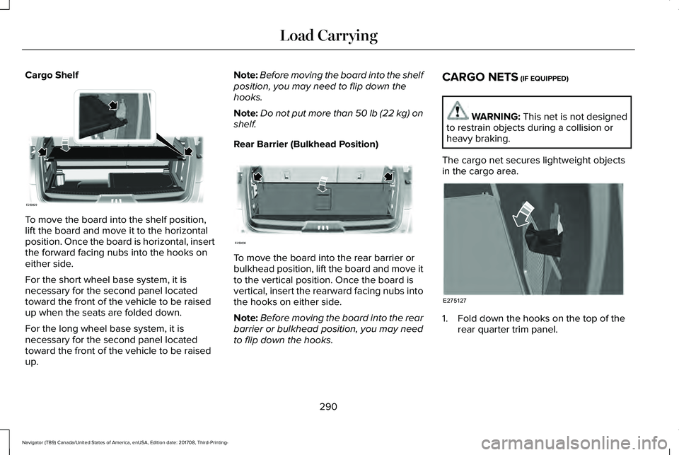 LINCOLN NAVIGATOR 2018 Owners Manual Cargo Shelf
To move the board into the shelf position,lift the board and move it to the horizontalposition. Once the board is horizontal, insertthe forward facing nubs into the hooks oneither side.
Fo LINCOLN NAVIGATOR 2018 Owners Manual Cargo Shelf
To move the board into the shelf position,lift the board and move it to the horizontalposition. Once the board is horizontal, insertthe forward facing nubs into the hooks oneither side.
Fo
