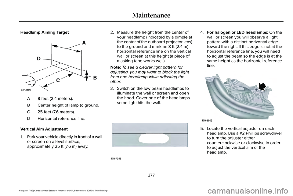 LINCOLN NAVIGATOR 2018 User Guide Headlamp Aiming Target
8 feet (2.4 meters).A
Center height of lamp to ground.B
25 feet (7.6 meters).C
Horizontal reference line.D
Vertical Aim Adjustment
1.Park your vehicle directly in front of a wal LINCOLN NAVIGATOR 2018 User Guide Headlamp Aiming Target
8 feet (2.4 meters).A
Center height of lamp to ground.B
25 feet (7.6 meters).C
Horizontal reference line.D
Vertical Aim Adjustment
1.Park your vehicle directly in front of a wal