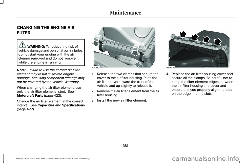 LINCOLN NAVIGATOR 2018 Owners Manual CHANGING THE ENGINE AIR
FILTER
WARNING: To reduce the risk ofvehicle damage and personal burn injuries,do not start your engine with the aircleaner removed and do not remove itwhile the engine is runn LINCOLN NAVIGATOR 2018 Owners Manual CHANGING THE ENGINE AIR
FILTER
WARNING: To reduce the risk ofvehicle damage and personal burn injuries,do not start your engine with the aircleaner removed and do not remove itwhile the engine is runn