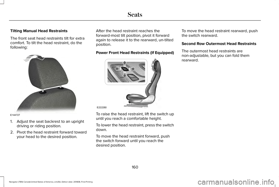 LINCOLN NAVIGATOR 2019 Owners Manual Tilting Manual Head Restraints
The front seat head restraints tilt for extracomfort. To tilt the head restraint, do thefollowing:
1. Adjust the seat backrest to an uprightdriving or riding position.
2 LINCOLN NAVIGATOR 2019 Owners Manual Tilting Manual Head Restraints
The front seat head restraints tilt for extracomfort. To tilt the head restraint, do thefollowing:
1. Adjust the seat backrest to an uprightdriving or riding position.
2