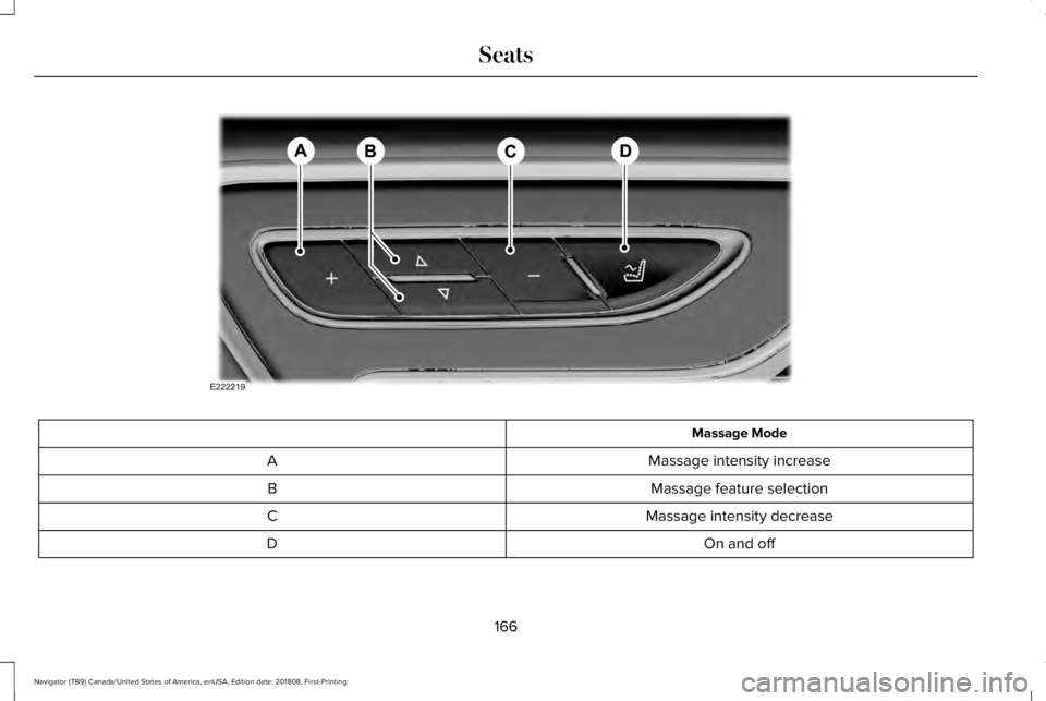 LINCOLN NAVIGATOR 2019 Owners Manual Massage Mode
Massage intensity increaseA
Massage feature selectionB
Massage intensity decreaseC
On and offD
166
Navigator (TB9) Canada/United States of America, enUSA, Edition date: 201808, First-Prin LINCOLN NAVIGATOR 2019 Owners Manual Massage Mode
Massage intensity increaseA
Massage feature selectionB
Massage intensity decreaseC
On and offD
166
Navigator (TB9) Canada/United States of America, enUSA, Edition date: 201808, First-Prin