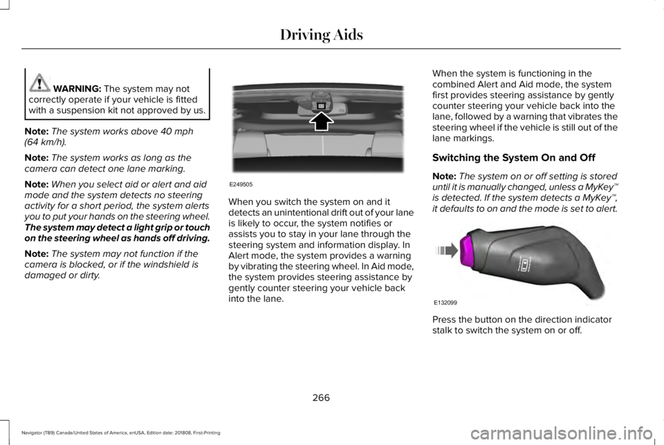 LINCOLN NAVIGATOR 2019 Owners Manual WARNING: The system may notcorrectly operate if your vehicle is fittedwith a suspension kit not approved by us.
Note:The system works above 40 mph(64 km/h).
Note:The system works as long as thecamera LINCOLN NAVIGATOR 2019 Owners Manual WARNING: The system may notcorrectly operate if your vehicle is fittedwith a suspension kit not approved by us.
Note:The system works above 40 mph(64 km/h).
Note:The system works as long as thecamera