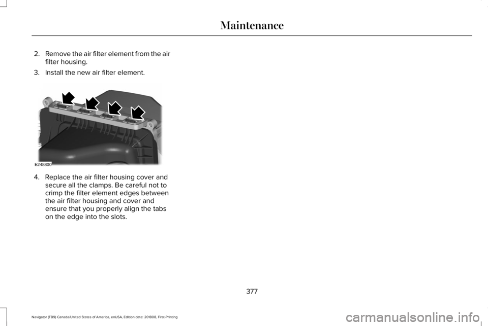 LINCOLN NAVIGATOR 2019 Owners Manual 2.Remove the air filter element from the airfilter housing.
3. Install the new air filter element.
4. Replace the air filter housing cover andsecure all the clamps. Be careful not tocrimp the filter e LINCOLN NAVIGATOR 2019 Owners Manual 2.Remove the air filter element from the airfilter housing.
3. Install the new air filter element.
4. Replace the air filter housing cover andsecure all the clamps. Be careful not tocrimp the filter e