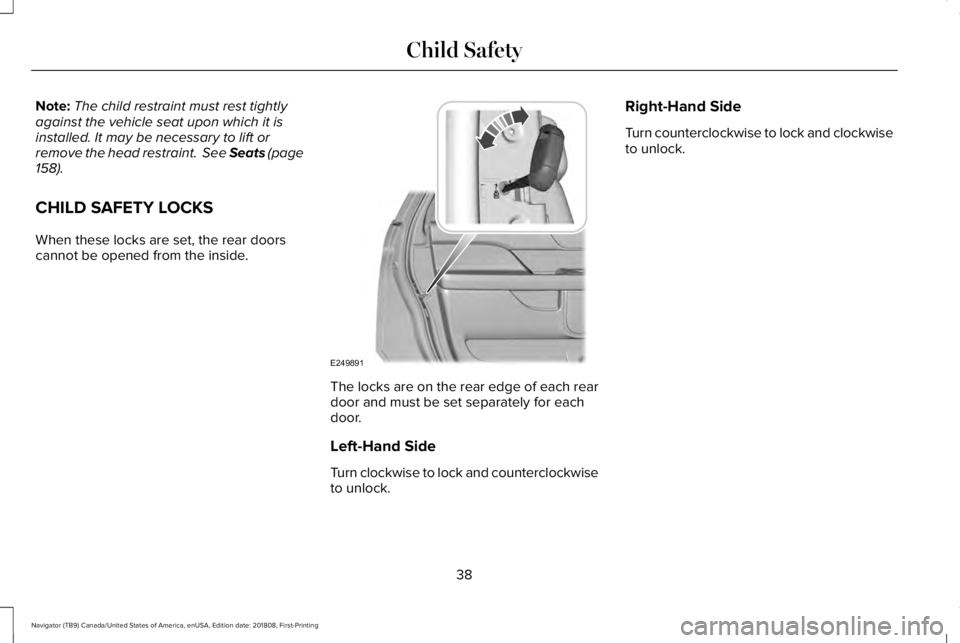 LINCOLN NAVIGATOR 2019 Owners Manual Note:The child restraint must rest tightlyagainst the vehicle seat upon which it isinstalled. It may be necessary to lift orremove the head restraint. See Seats (page158).
CHILD SAFETY LOCKS
When the LINCOLN NAVIGATOR 2019 Owners Manual Note:The child restraint must rest tightlyagainst the vehicle seat upon which it isinstalled. It may be necessary to lift orremove the head restraint. See Seats (page158).
CHILD SAFETY LOCKS
When the