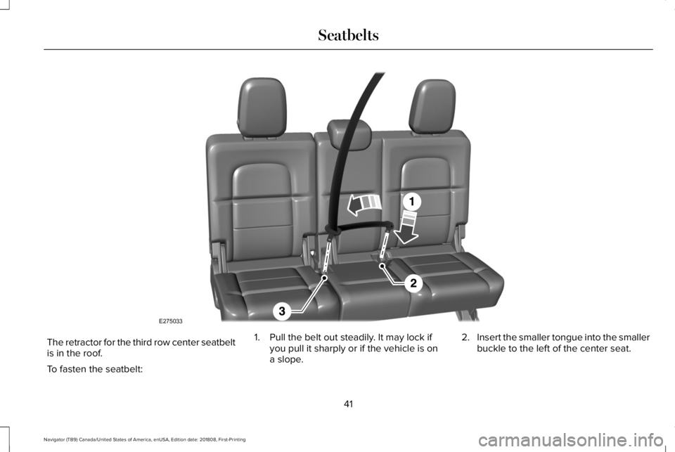 LINCOLN NAVIGATOR 2019 Service Manual The retractor for the third row center seatbeltis in the roof.
To fasten the seatbelt:
1. Pull the belt out steadily. It may lock ifyou pull it sharply or if the vehicle is ona slope.
2.Insert the sma LINCOLN NAVIGATOR 2019 Service Manual The retractor for the third row center seatbeltis in the roof.
To fasten the seatbelt:
1. Pull the belt out steadily. It may lock ifyou pull it sharply or if the vehicle is ona slope.
2.Insert the sma