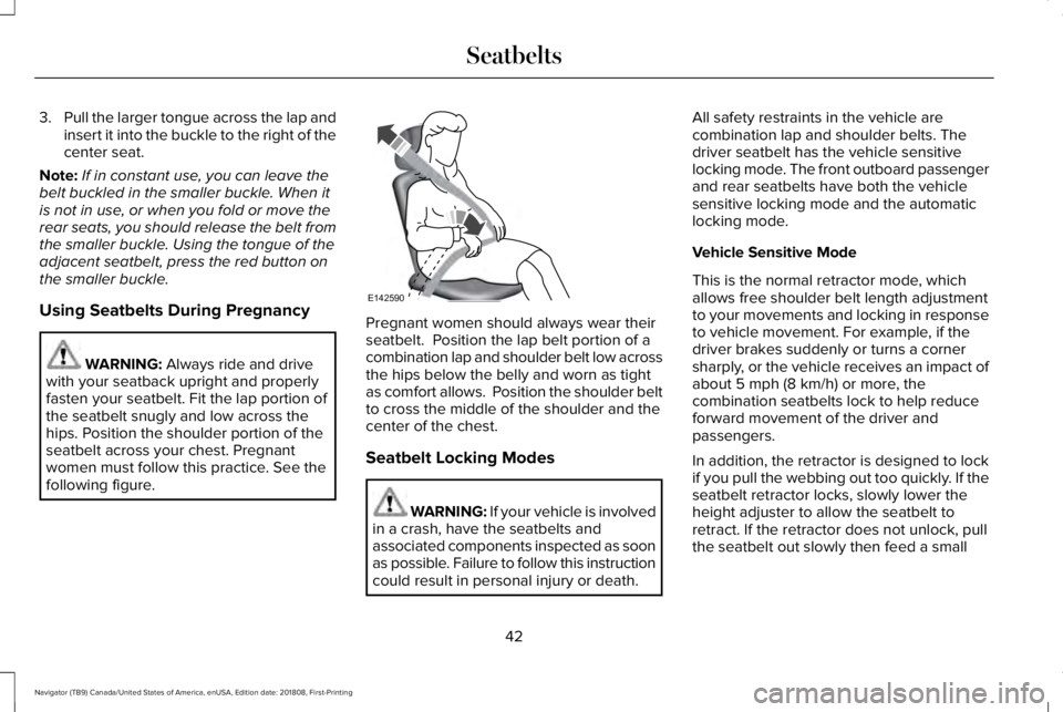 LINCOLN NAVIGATOR 2019 Owners Manual 3.Pull the larger tongue across the lap andinsert it into the buckle to the right of thecenter seat.
Note:If in constant use, you can leave thebelt buckled in the smaller buckle. When itis not in use, LINCOLN NAVIGATOR 2019 Owners Manual 3.Pull the larger tongue across the lap andinsert it into the buckle to the right of thecenter seat.
Note:If in constant use, you can leave thebelt buckled in the smaller buckle. When itis not in use,