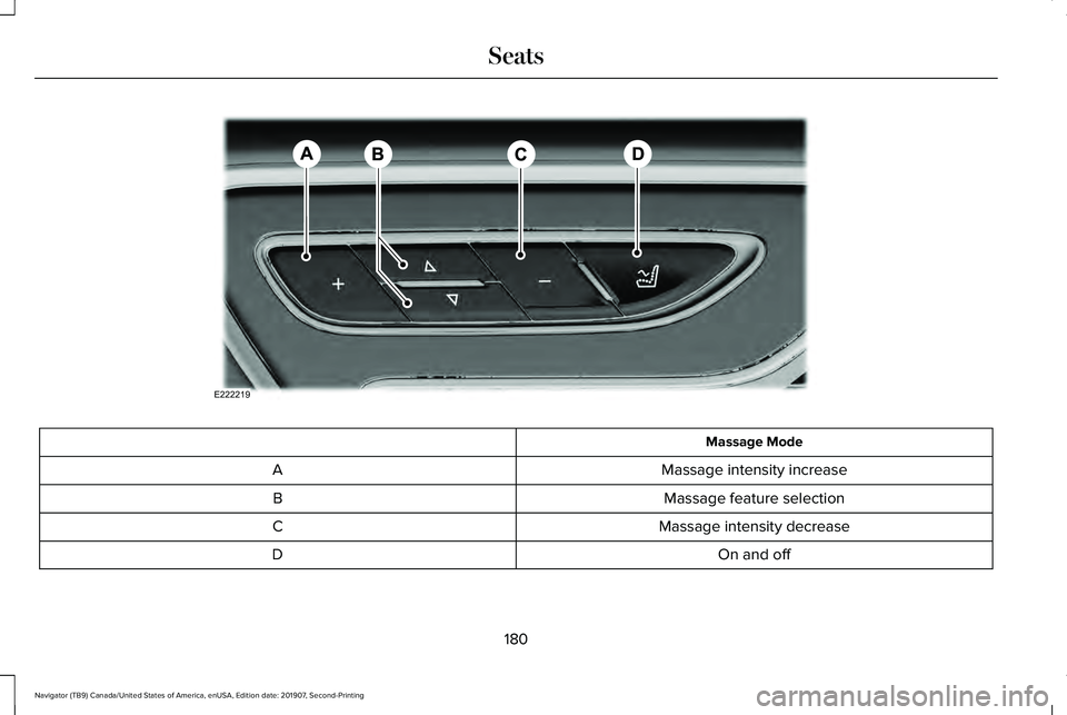 LINCOLN NAVIGATOR 2020 Owners Manual Massage Mode
Massage intensity increase
A
Massage feature selection
B
Massage intensity decrease
C
On and off
D
180
Navigator (TB9) Canada/United States of America, enUSA, Edition date: 201907, Second LINCOLN NAVIGATOR 2020 Owners Manual Massage Mode
Massage intensity increase
A
Massage feature selection
B
Massage intensity decrease
C
On and off
D
180
Navigator (TB9) Canada/United States of America, enUSA, Edition date: 201907, Second