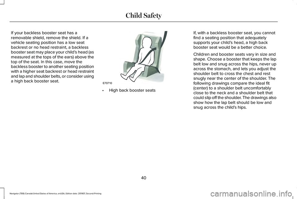LINCOLN NAVIGATOR 2020 Service Manual If your backless booster seat has a
removable shield, remove the shield. If a
vehicle seating position has a low seat
backrest or no head restraint, a backless
booster seat may place your child's LINCOLN NAVIGATOR 2020 Service Manual If your backless booster seat has a
removable shield, remove the shield. If a
vehicle seating position has a low seat
backrest or no head restraint, a backless
booster seat may place your child's