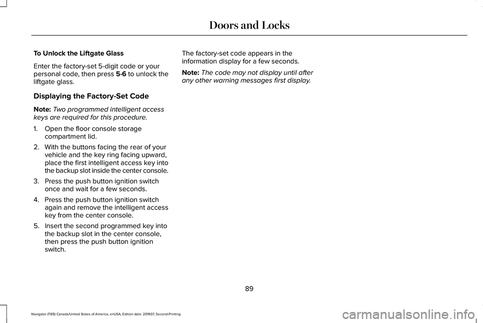 LINCOLN NAVIGATOR 2020 Owners Manual To Unlock the Liftgate Glass
Enter the factory-set 5-digit code or your
personal code, then press 5·6 to unlock the
liftgate glass.
Displaying the Factory-Set Code
Note:
Two programmed intelligent ac LINCOLN NAVIGATOR 2020 Owners Manual To Unlock the Liftgate Glass
Enter the factory-set 5-digit code or your
personal code, then press 5·6 to unlock the
liftgate glass.
Displaying the Factory-Set Code
Note:
Two programmed intelligent ac