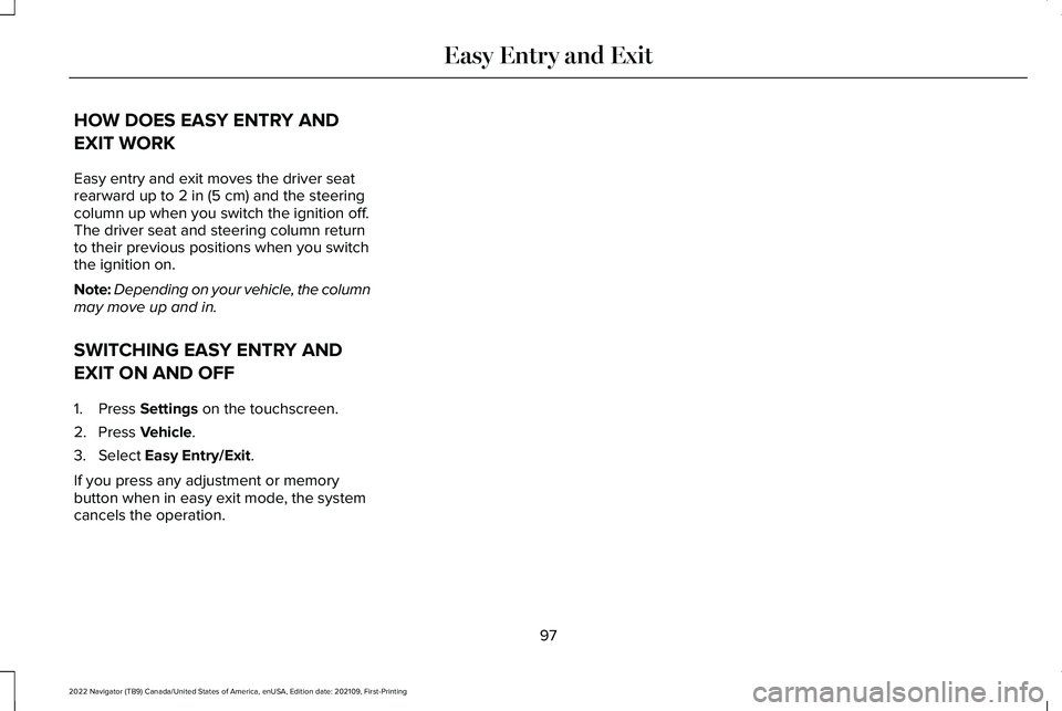 LINCOLN NAVIGATOR 2022 Owners Manual HOW DOES EASY ENTRY AND
EXIT WORK
Easy entry and exit moves the driver seat
rearward up to 2 in (5 cm) and the steering
column up when you switch the ignition off.
The driver seat and steering column LINCOLN NAVIGATOR 2022 Owners Manual HOW DOES EASY ENTRY AND
EXIT WORK
Easy entry and exit moves the driver seat
rearward up to 2 in (5 cm) and the steering
column up when you switch the ignition off.
The driver seat and steering column