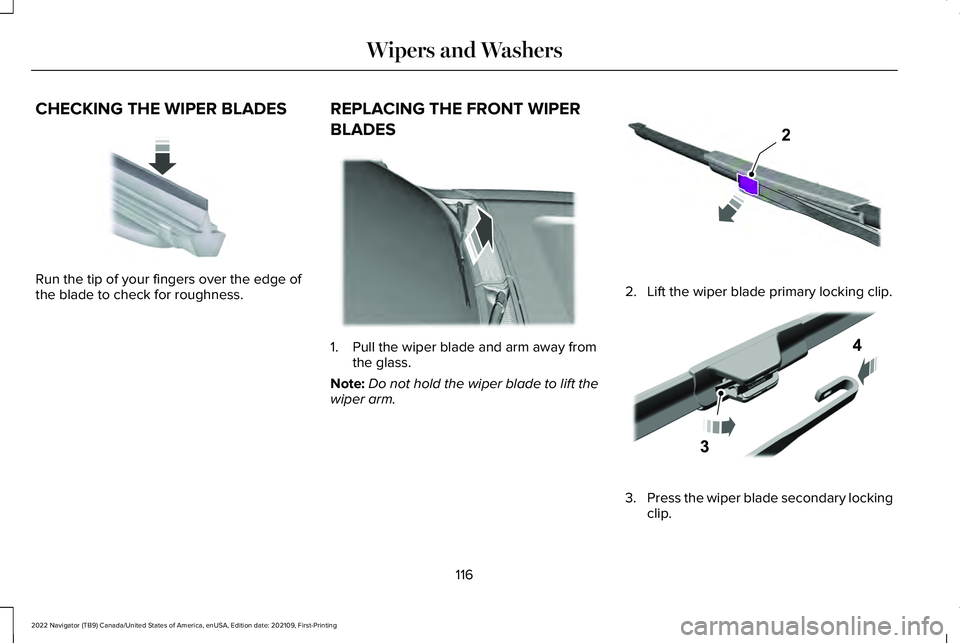 LINCOLN NAVIGATOR 2022 Owners Manual CHECKING THE WIPER BLADES
Run the tip of your fingers over the edge of
the blade to check for roughness.
REPLACING THE FRONT WIPER
BLADES 1. Pull the wiper blade and arm away from
the glass.
Note: Do LINCOLN NAVIGATOR 2022 Owners Manual CHECKING THE WIPER BLADES
Run the tip of your fingers over the edge of
the blade to check for roughness.
REPLACING THE FRONT WIPER
BLADES 1. Pull the wiper blade and arm away from
the glass.
Note: Do