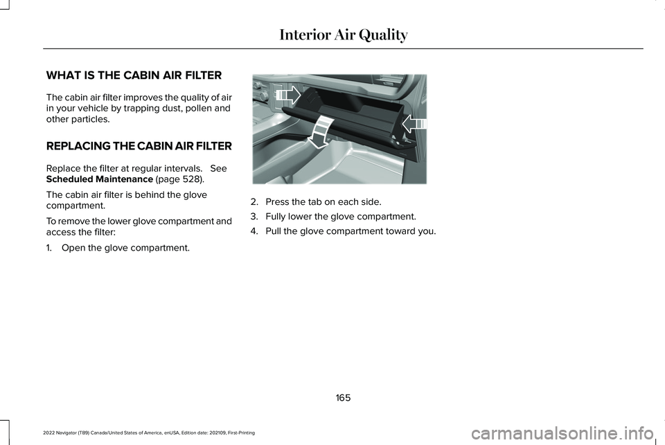 LINCOLN NAVIGATOR 2022 Owners Manual WHAT IS THE CABIN AIR FILTER
The cabin air filter improves the quality of air
in your vehicle by trapping dust, pollen and
other particles.
REPLACING THE CABIN AIR FILTER
Replace the filter at regular LINCOLN NAVIGATOR 2022 Owners Manual WHAT IS THE CABIN AIR FILTER
The cabin air filter improves the quality of air
in your vehicle by trapping dust, pollen and
other particles.
REPLACING THE CABIN AIR FILTER
Replace the filter at regular