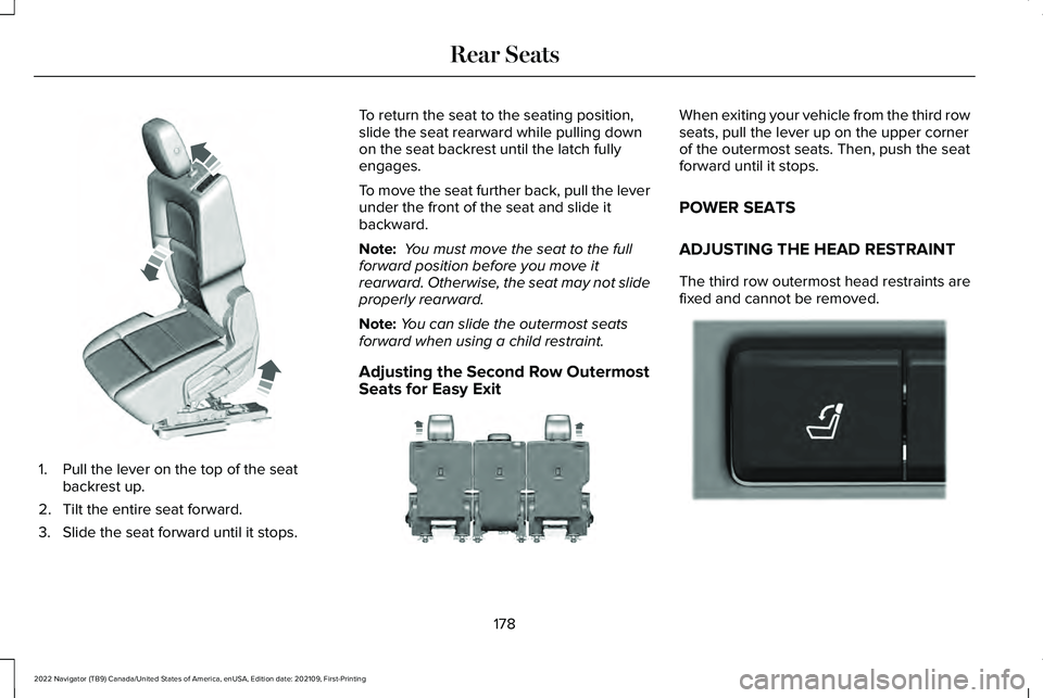 LINCOLN NAVIGATOR 2022 Owners Manual 1. Pull the lever on the top of the seat
backrest up.
2. Tilt the entire seat forward.
3. Slide the seat forward until it stops. To return the seat to the seating position,
slide the seat rearward whi LINCOLN NAVIGATOR 2022 Owners Manual 1. Pull the lever on the top of the seat
backrest up.
2. Tilt the entire seat forward.
3. Slide the seat forward until it stops. To return the seat to the seating position,
slide the seat rearward whi