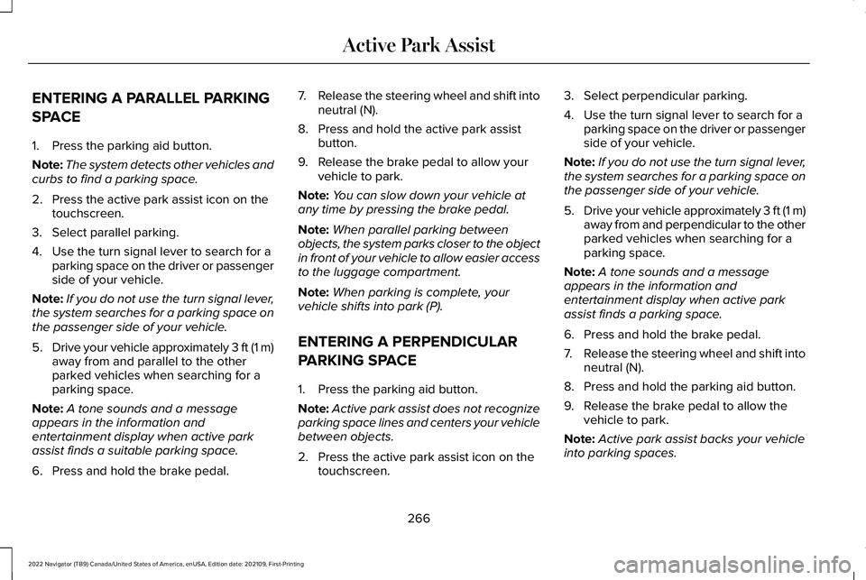 LINCOLN NAVIGATOR 2022 Workshop Manual ENTERING A PARALLEL PARKING
SPACE
1. Press the parking aid button.
Note:
The system detects other vehicles and
curbs to find a parking space.
2. Press the active park assist icon on the touchscreen.
3 LINCOLN NAVIGATOR 2022 Workshop Manual ENTERING A PARALLEL PARKING
SPACE
1. Press the parking aid button.
Note:
The system detects other vehicles and
curbs to find a parking space.
2. Press the active park assist icon on the touchscreen.
3