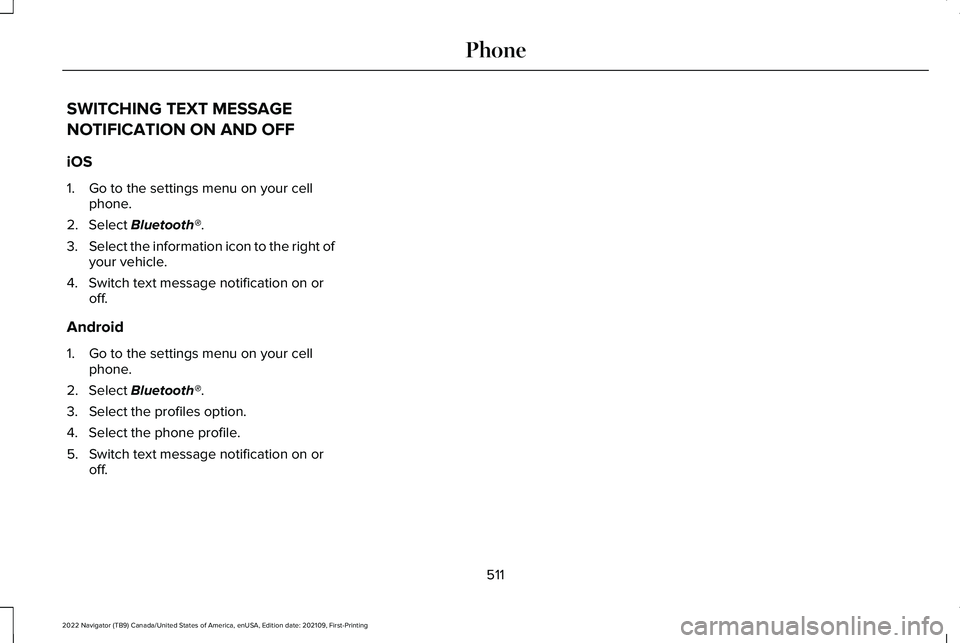 LINCOLN NAVIGATOR 2022 Owners Manual SWITCHING TEXT MESSAGE
NOTIFICATION ON AND OFF
iOS
1. Go to the settings menu on your cell
phone.
2. Select Bluetooth®.
3. Select the information icon to the right of
your vehicle.
4. Switch text mes LINCOLN NAVIGATOR 2022 Owners Manual SWITCHING TEXT MESSAGE
NOTIFICATION ON AND OFF
iOS
1. Go to the settings menu on your cell
phone.
2. Select Bluetooth®.
3. Select the information icon to the right of
your vehicle.
4. Switch text mes