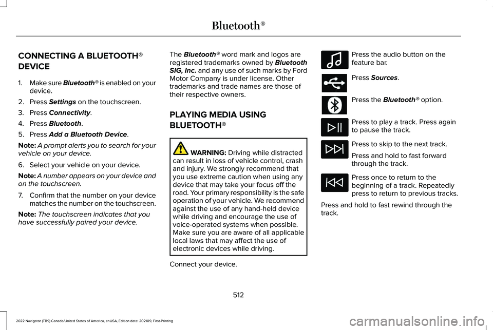 LINCOLN NAVIGATOR 2022 User Guide CONNECTING A BLUETOOTH®
DEVICE
1.
Make sure Bluetooth® is enabled on your
device.
2. Press Settings on the touchscreen.
3. Press
Connectivity.
4. Press
Bluetooth.
5. Press
Add a Bluetooth Device. LINCOLN NAVIGATOR 2022 User Guide CONNECTING A BLUETOOTH®
DEVICE
1.
Make sure Bluetooth® is enabled on your
device.
2. Press Settings on the touchscreen.
3. Press
Connectivity.
4. Press
Bluetooth.
5. Press
Add a Bluetooth Device.