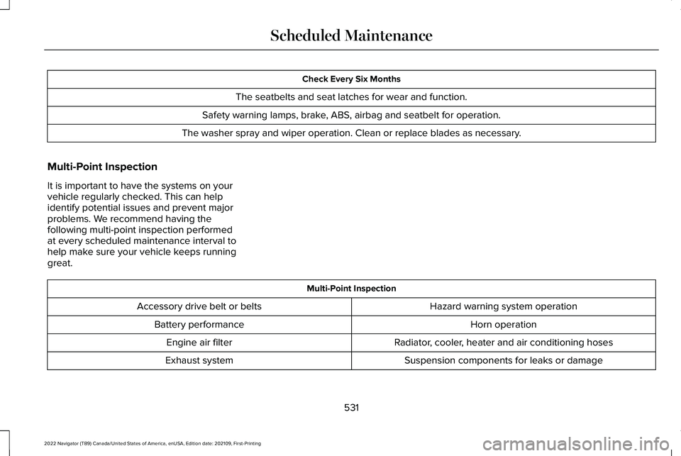LINCOLN NAVIGATOR 2022 Service Manual Check Every Six Months
The seatbelts and seat latches for wear and function.
Safety warning lamps, brake, ABS, airbag and seatbelt for operation.
The washer spray and wiper operation. Clean or replace LINCOLN NAVIGATOR 2022 Service Manual Check Every Six Months
The seatbelts and seat latches for wear and function.
Safety warning lamps, brake, ABS, airbag and seatbelt for operation.
The washer spray and wiper operation. Clean or replace