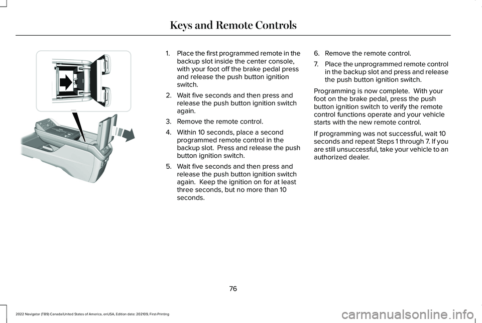 LINCOLN NAVIGATOR 2022 Owners Manual 1.
Place the first programmed remote in the
backup slot inside the center console,
with your foot off the brake pedal press
and release the push button ignition
switch.
2. Wait five seconds and then p LINCOLN NAVIGATOR 2022 Owners Manual 1.
Place the first programmed remote in the
backup slot inside the center console,
with your foot off the brake pedal press
and release the push button ignition
switch.
2. Wait five seconds and then p