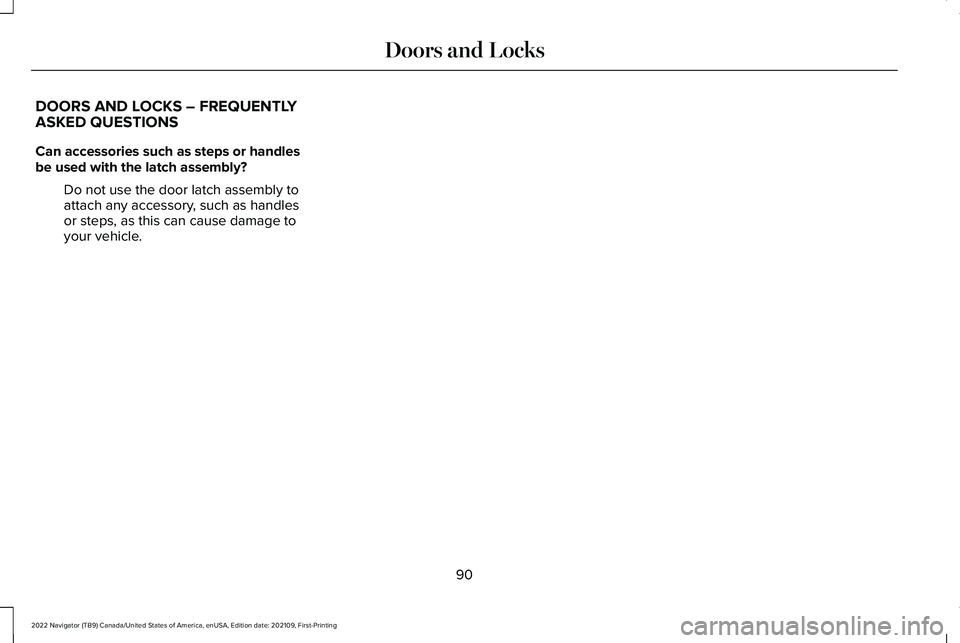 LINCOLN NAVIGATOR 2022 Owners Manual DOORS AND LOCKS – FREQUENTLY
ASKED QUESTIONS
Can accessories such as steps or handles
be used with the latch assembly?
Do not use the door latch assembly to
attach any accessory, such as handles
or LINCOLN NAVIGATOR 2022 Owners Manual DOORS AND LOCKS – FREQUENTLY
ASKED QUESTIONS
Can accessories such as steps or handles
be used with the latch assembly?
Do not use the door latch assembly to
attach any accessory, such as handles
or