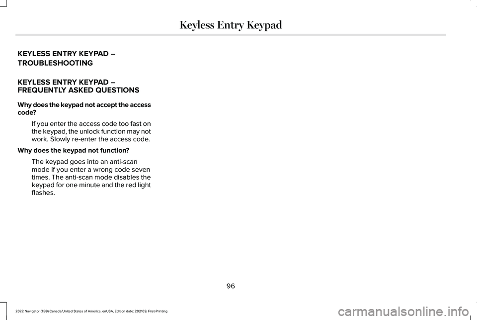 LINCOLN NAVIGATOR 2022 Owners Manual KEYLESS ENTRY KEYPAD –
TROUBLESHOOTING
KEYLESS ENTRY KEYPAD –
FREQUENTLY ASKED QUESTIONS
Why does the keypad not accept the access
code?
If you enter the access code too fast on
the keypad, the un LINCOLN NAVIGATOR 2022 Owners Manual KEYLESS ENTRY KEYPAD –
TROUBLESHOOTING
KEYLESS ENTRY KEYPAD –
FREQUENTLY ASKED QUESTIONS
Why does the keypad not accept the access
code?
If you enter the access code too fast on
the keypad, the un