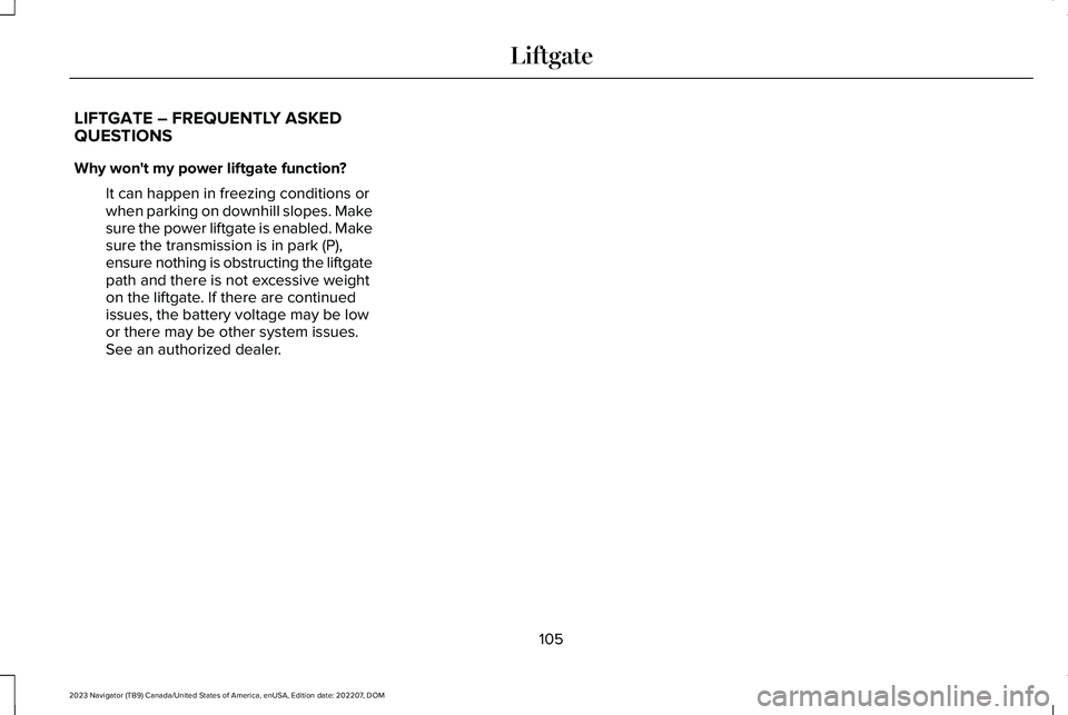 LINCOLN NAVIGATOR 2023 Owners Manual LIFTGATE – FREQUENTLY ASKEDQUESTIONS
Why won't my power liftgate function?
It can happen in freezing conditions orwhen parking on downhill slopes. Makesure the power liftgate is enabled. Makesur LINCOLN NAVIGATOR 2023 Owners Manual LIFTGATE – FREQUENTLY ASKEDQUESTIONS
Why won't my power liftgate function?
It can happen in freezing conditions orwhen parking on downhill slopes. Makesure the power liftgate is enabled. Makesur