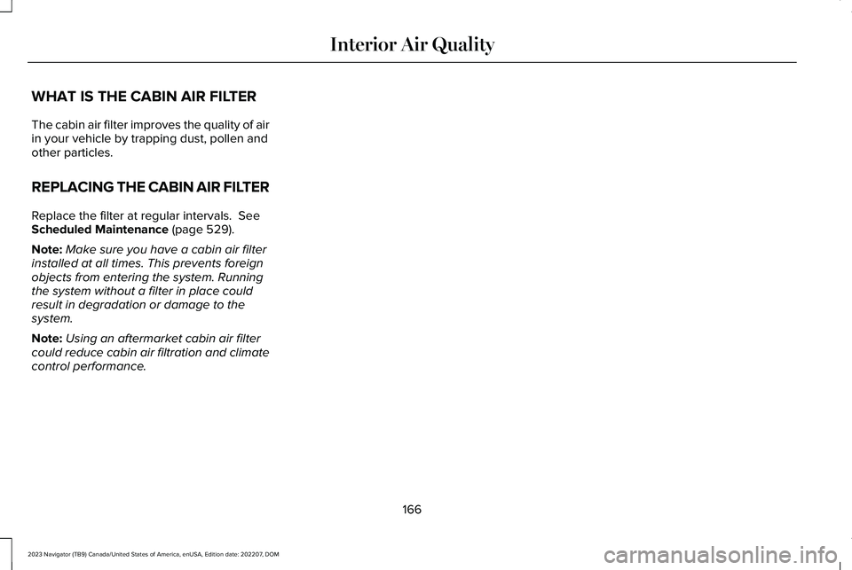 LINCOLN NAVIGATOR 2023 User Guide WHAT IS THE CABIN AIR FILTER
The cabin air filter improves the quality of airin your vehicle by trapping dust, pollen andother particles.
REPLACING THE CABIN AIR FILTER
Replace the filter at regular i LINCOLN NAVIGATOR 2023 User Guide WHAT IS THE CABIN AIR FILTER
The cabin air filter improves the quality of airin your vehicle by trapping dust, pollen andother particles.
REPLACING THE CABIN AIR FILTER
Replace the filter at regular i